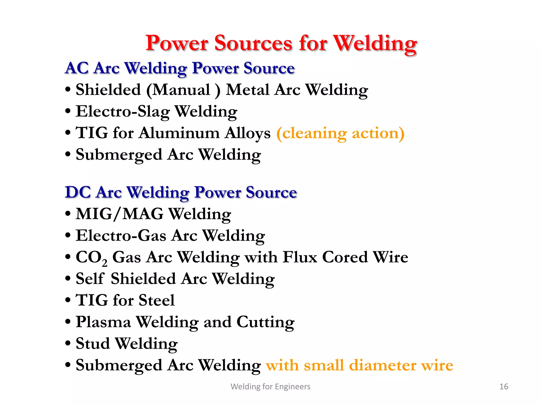 Power Sources for Welding
AC Arc Welding Power Source
• Shielded (Manual ) Metal Arc Welding
• Electro-Slag Welding
• TIG for Aluminum Alloys (cleaning action)
• Submerged Arc Welding

DC Arc Welding Power Source
• MIG/MAG Welding
• Electro-Gas Arc Welding
• CO2 Gas Arc Welding with Flux Cored Wire
• Self Shielded Arc Welding
• TIG for Steel
• Plasma Welding and Cutting
• Stud Welding
• Submerged Arc Welding with small diameter wire
                    Welding for Engineers          16
 