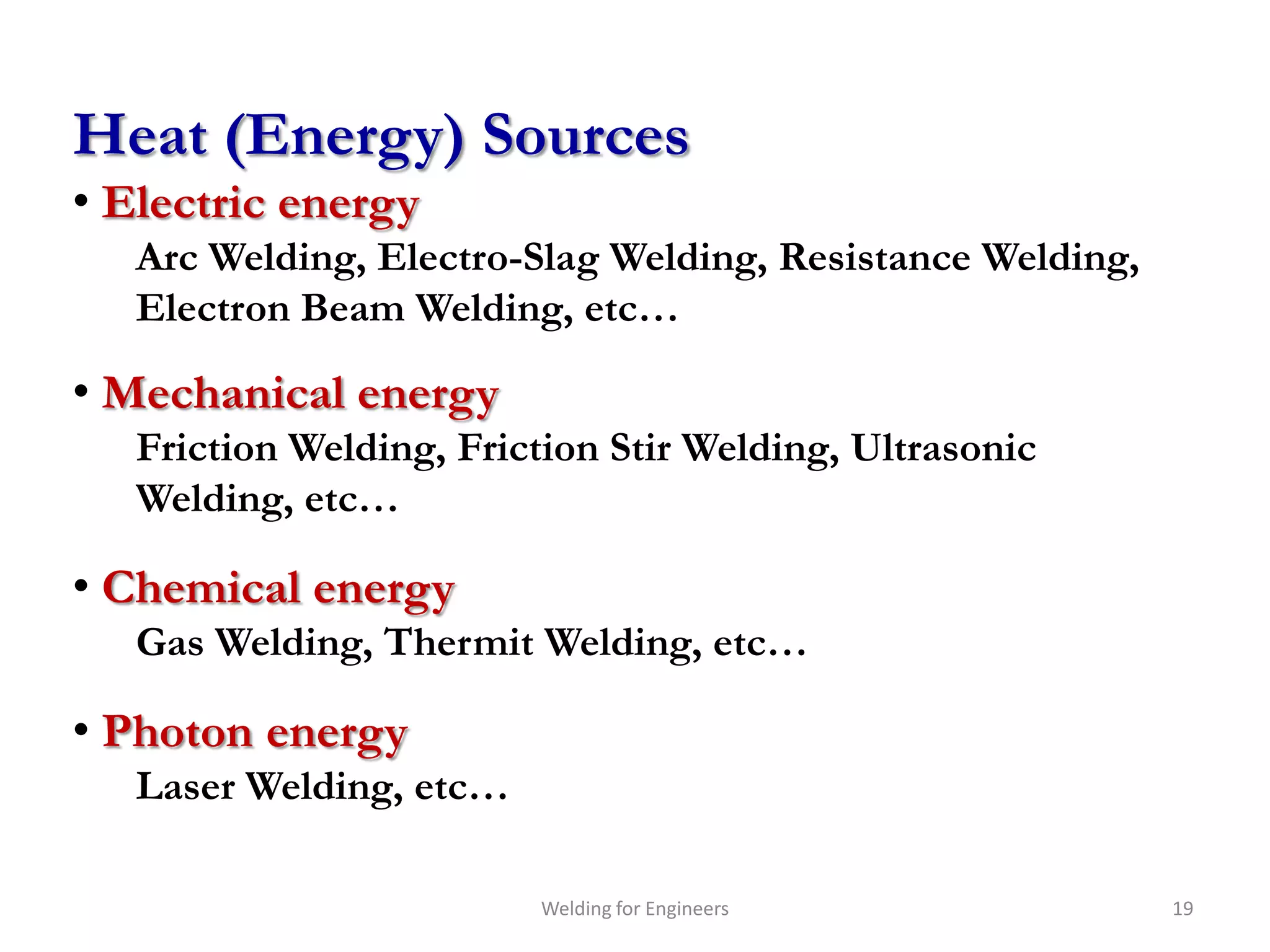 Heat (Energy) Sources
• Electric energy
   Arc Welding, Electro-Slag Welding, Resistance Welding,
   Electron Beam Welding, etc…

• Mechanical energy
   Friction Welding, Friction Stir Welding, Ultrasonic
   Welding, etc…

• Chemical energy
   Gas Welding, Thermit Welding, etc…

• Photon energy
   Laser Welding, etc…

                         Welding for Engineers              19
 