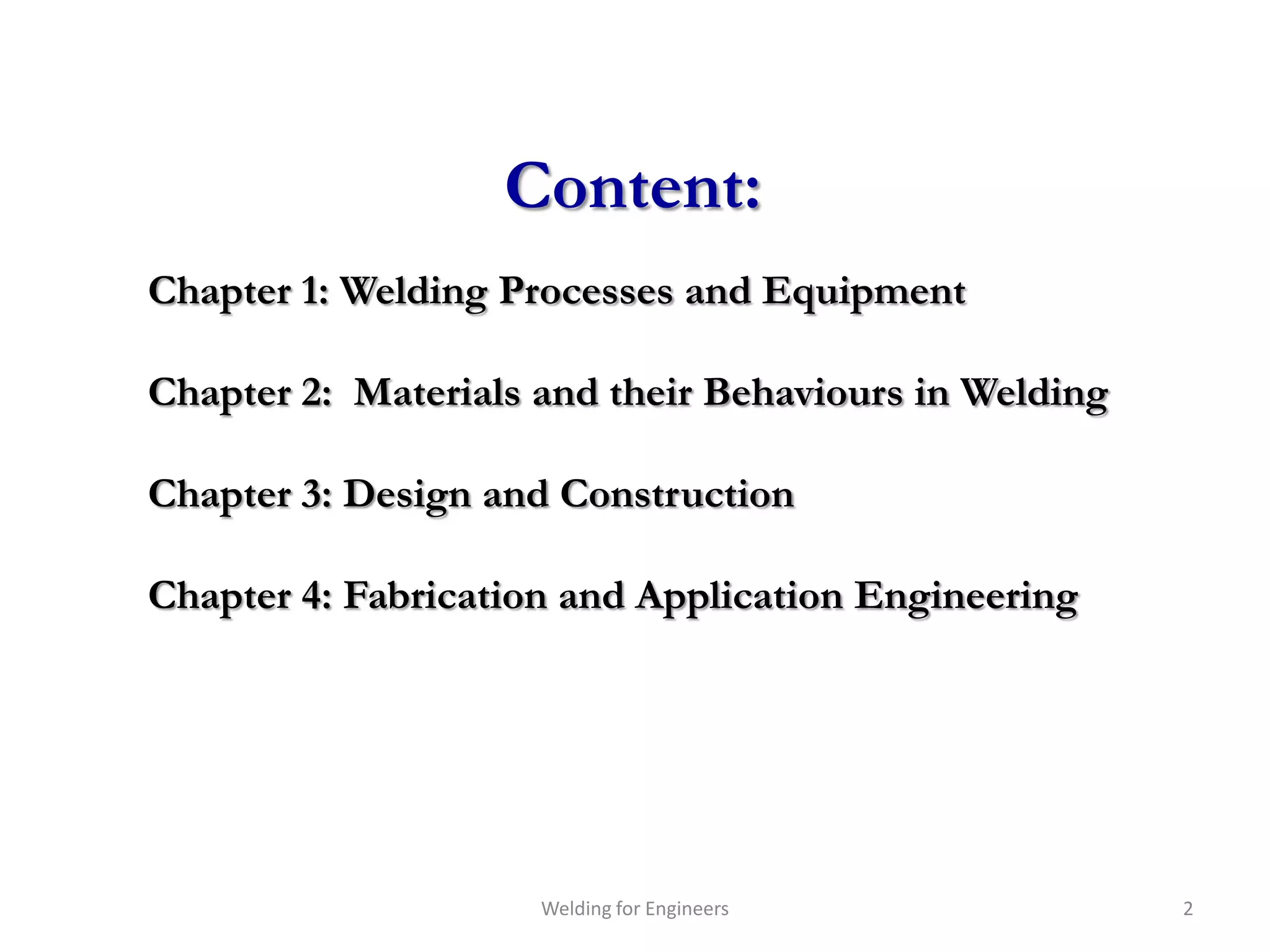 Content:
Chapter 1: Welding Processes and Equipment

Chapter 2: Materials and their Behaviours in Welding

Chapter 3: Design and Construction

Chapter 4: Fabrication and Application Engineering




                     Welding for Engineers             2
 