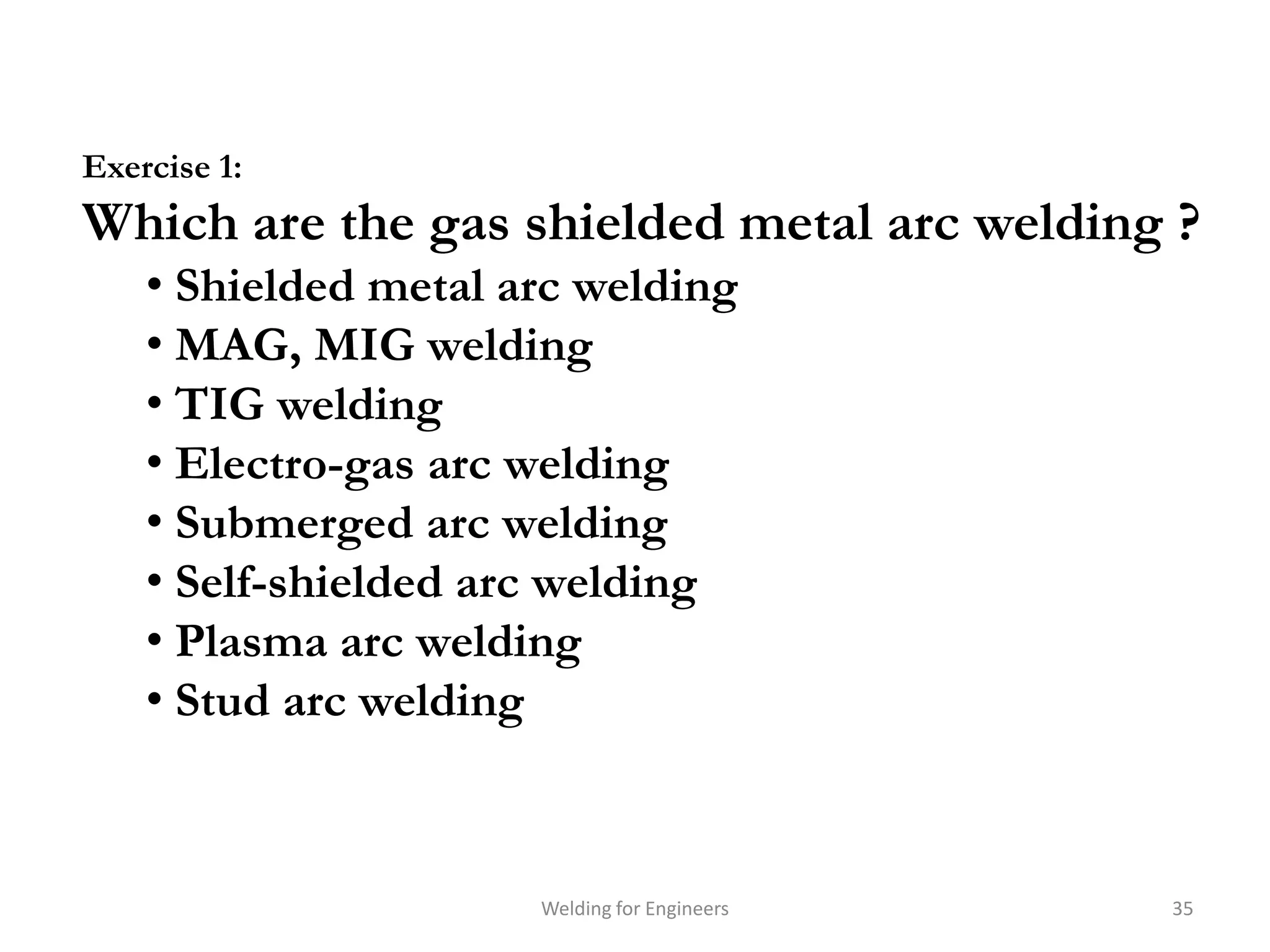 Exercise 1:
Which are the gas shielded metal arc welding ?
    • Shielded metal arc welding
    • MAG, MIG welding
    • TIG welding
    • Electro-gas arc welding
    • Submerged arc welding
    • Self-shielded arc welding
    • Plasma arc welding
    • Stud arc welding



                      Welding for Engineers   35
 