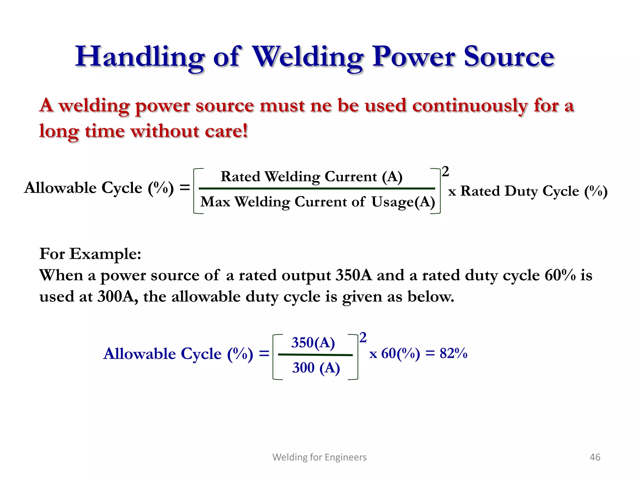 Handling of Welding Power Source
 A welding power source must ne be used continuously for a
 long time without care!

                          Rated Welding Current (A)               2
Allowable Cycle (%) =                                              x Rated Duty Cycle (%)
                        Max Welding Current of Usage(A)


 For Example:
 When a power source of a rated output 350A and a rated duty cycle 60% is
 used at 300A, the allowable duty cycle is given as below.

                                     350(A)         2
         Allowable Cycle (%) =                           x 60(%) = 82%
                                     300 (A)




                                 Welding for Engineers                                46
 