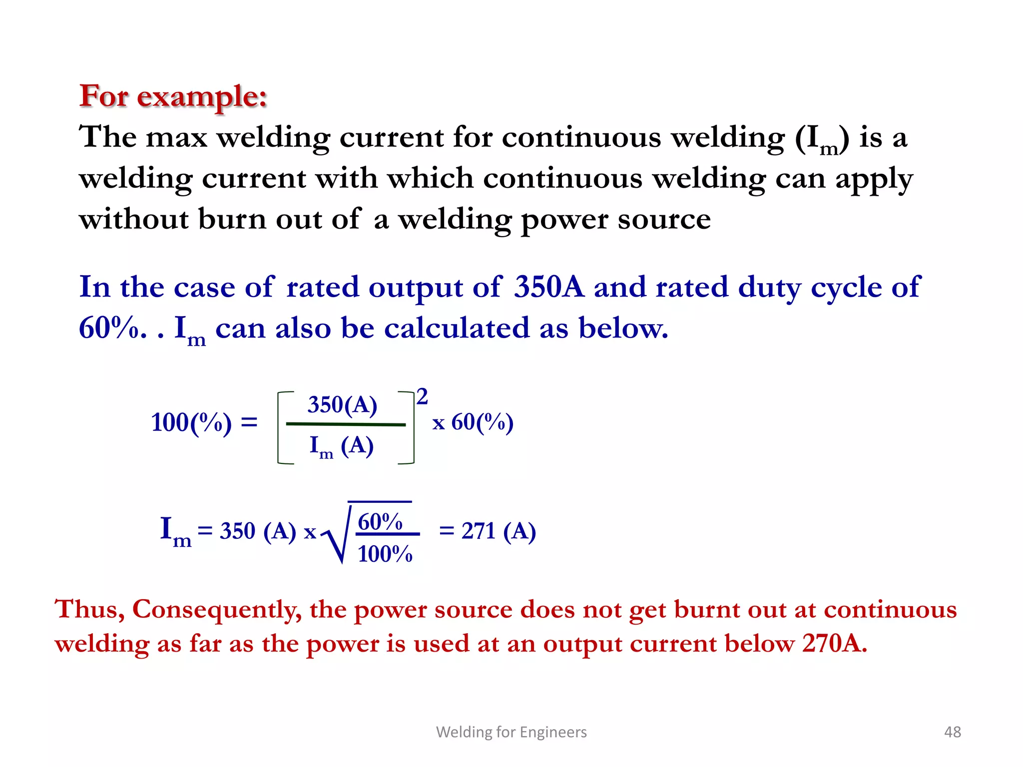 For example:
 The max welding current for continuous welding (Im) is a
 welding current with which continuous welding can apply
 without burn out of a welding power source

 In the case of rated output of 350A and rated duty cycle of
 60%. . Im can also be calculated as below.

                     350(A)      2
       100(%) =                      x 60(%)
                     Im (A)



                         √
        Im = 350 (A) x       60% = 271 (A)
                             100%

Thus, Consequently, the power source does not get burnt out at continuous
welding as far as the power is used at an output current below 270A.


                                     Welding for Engineers             48
 