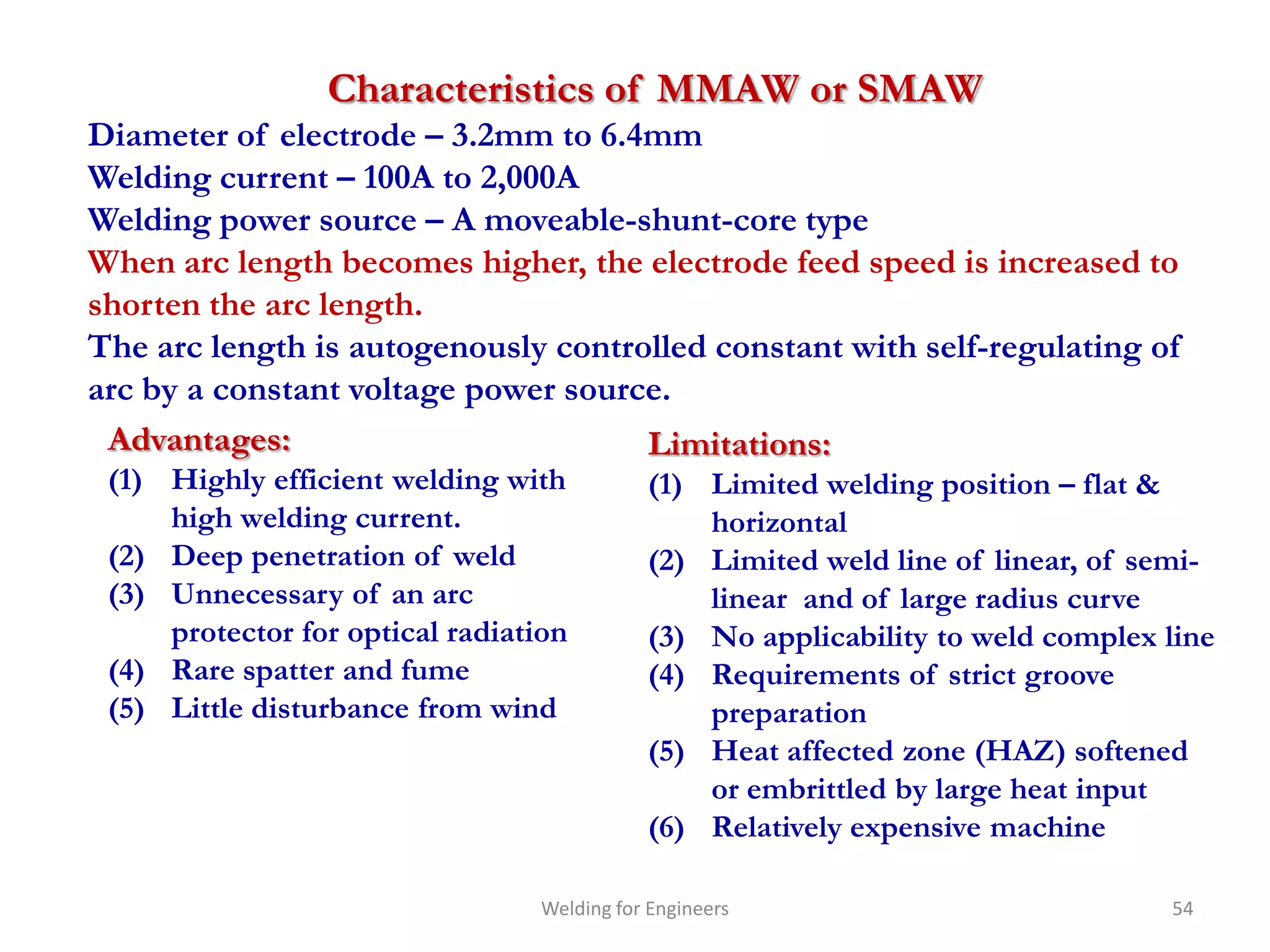 Characteristics of MMAW or SMAW
Diameter of electrode – 3.2mm to 6.4mm
Welding current – 100A to 2,000A
Welding power source – A moveable-shunt-core type
When arc length becomes higher, the electrode feed speed is increased to
shorten the arc length.
The arc length is autogenously controlled constant with self-regulating of
arc by a constant voltage power source.
 Advantages:                         Limitations:
 (1) Highly efficient welding with          (1) Limited welding position – flat &
     high welding current.                      horizontal
 (2) Deep penetration of weld               (2) Limited weld line of linear, of semi-
 (3) Unnecessary of an arc                      linear and of large radius curve
     protector for optical radiation        (3) No applicability to weld complex line
 (4) Rare spatter and fume                  (4) Requirements of strict groove
 (5) Little disturbance from wind               preparation
                                            (5) Heat affected zone (HAZ) softened
                                                or embrittled by large heat input
                                            (6) Relatively expensive machine

                                 Welding for Engineers                           54
 
