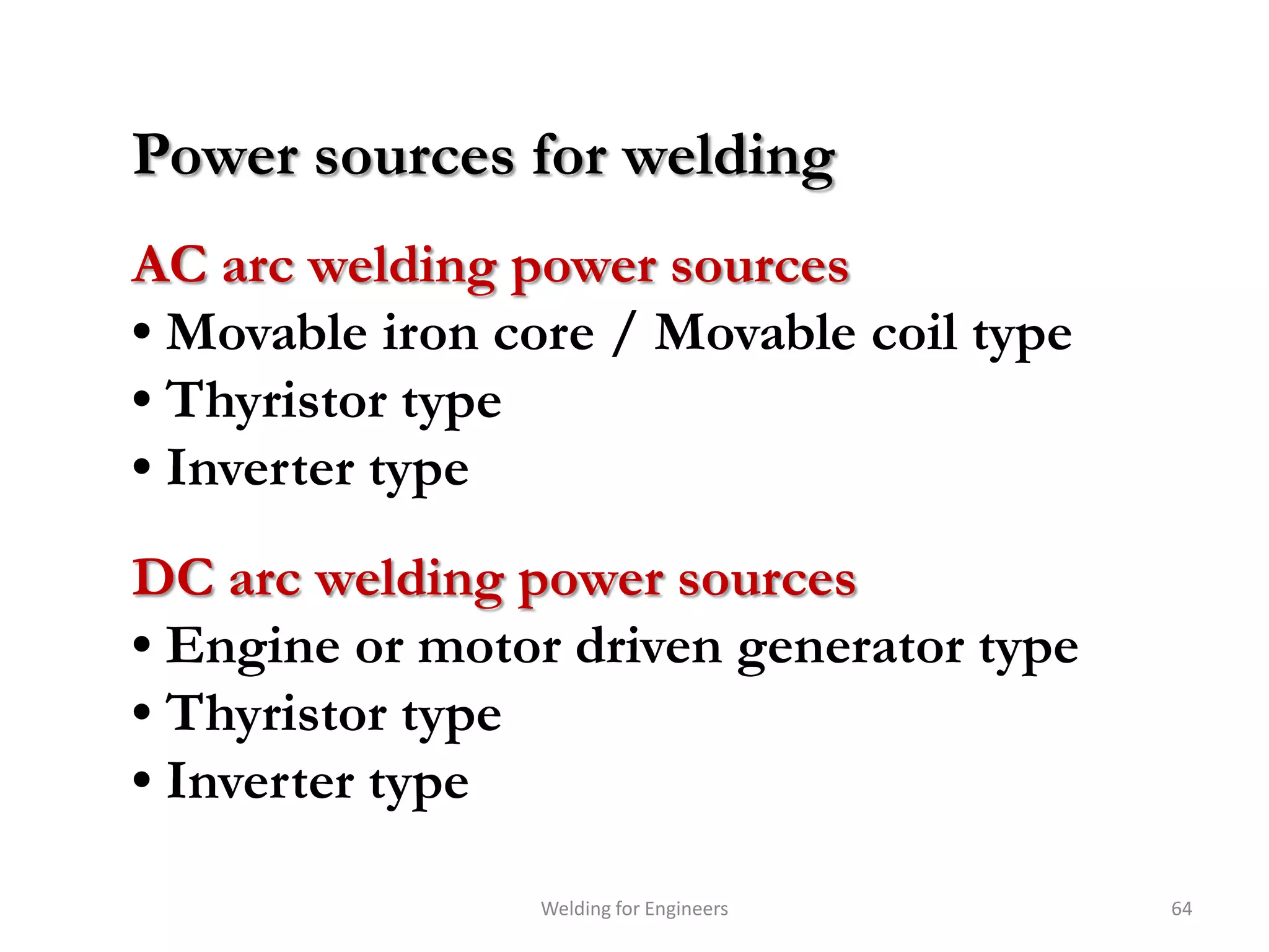 Power sources for welding
AC arc welding power sources
• Movable iron core / Movable coil type
• Thyristor type
• Inverter type
DC arc welding power sources
• Engine or motor driven generator type
• Thyristor type
• Inverter type

                Welding for Engineers     64
 