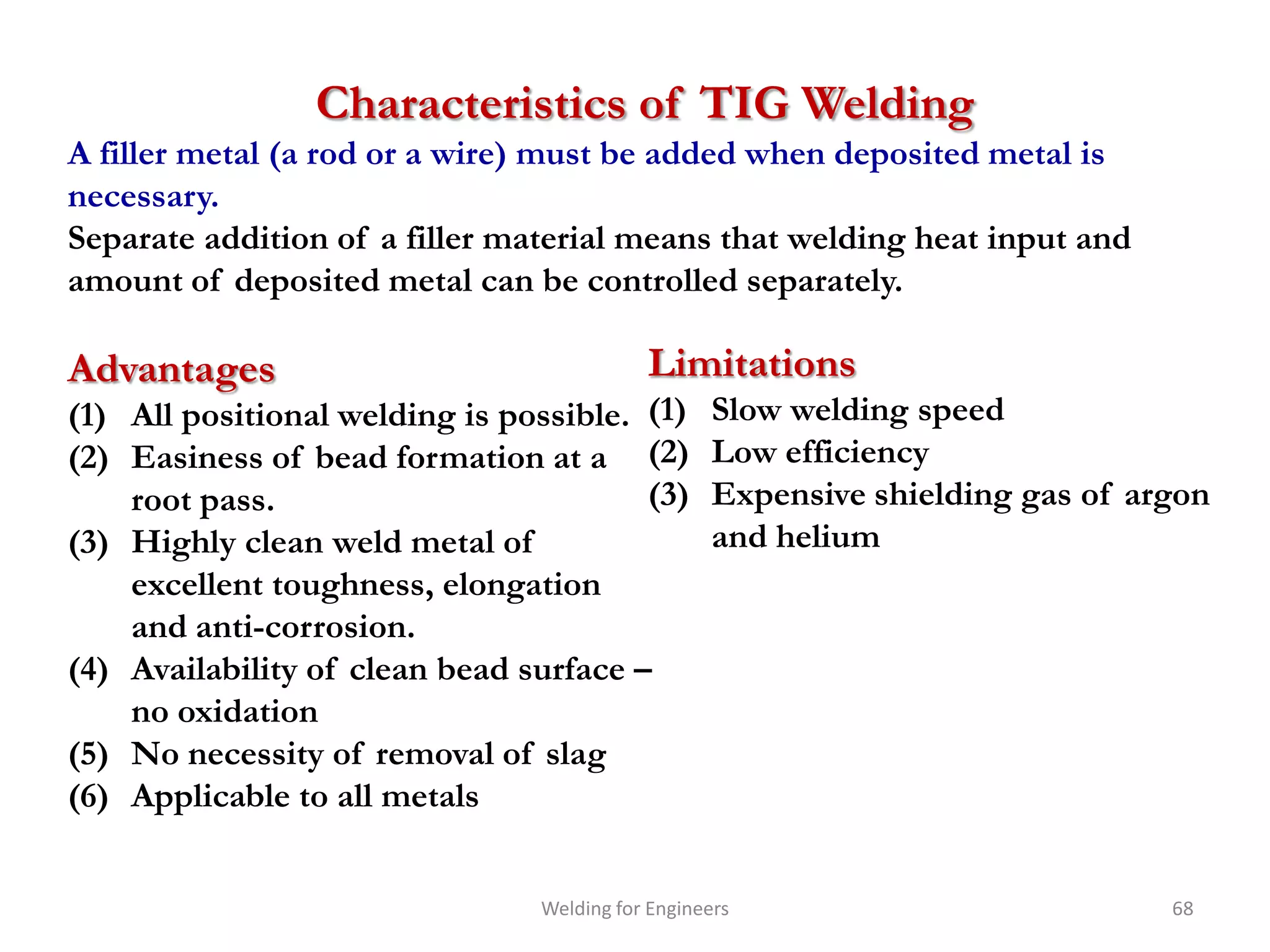 Characteristics of TIG Welding
A filler metal (a rod or a wire) must be added when deposited metal is
necessary.
Separate addition of a filler material means that welding heat input and
amount of deposited metal can be controlled separately.

Advantages                                 Limitations
(1) All positional welding is possible. (1)        Slow welding speed
(2) Easiness of bead formation at a (2)            Low efficiency
    root pass.                          (3)        Expensive shielding gas of argon
(3) Highly clean weld metal of                     and helium
    excellent toughness, elongation
    and anti-corrosion.
(4) Availability of clean bead surface –
    no oxidation
(5) No necessity of removal of slag
(6) Applicable to all metals


                                Welding for Engineers                           68
 