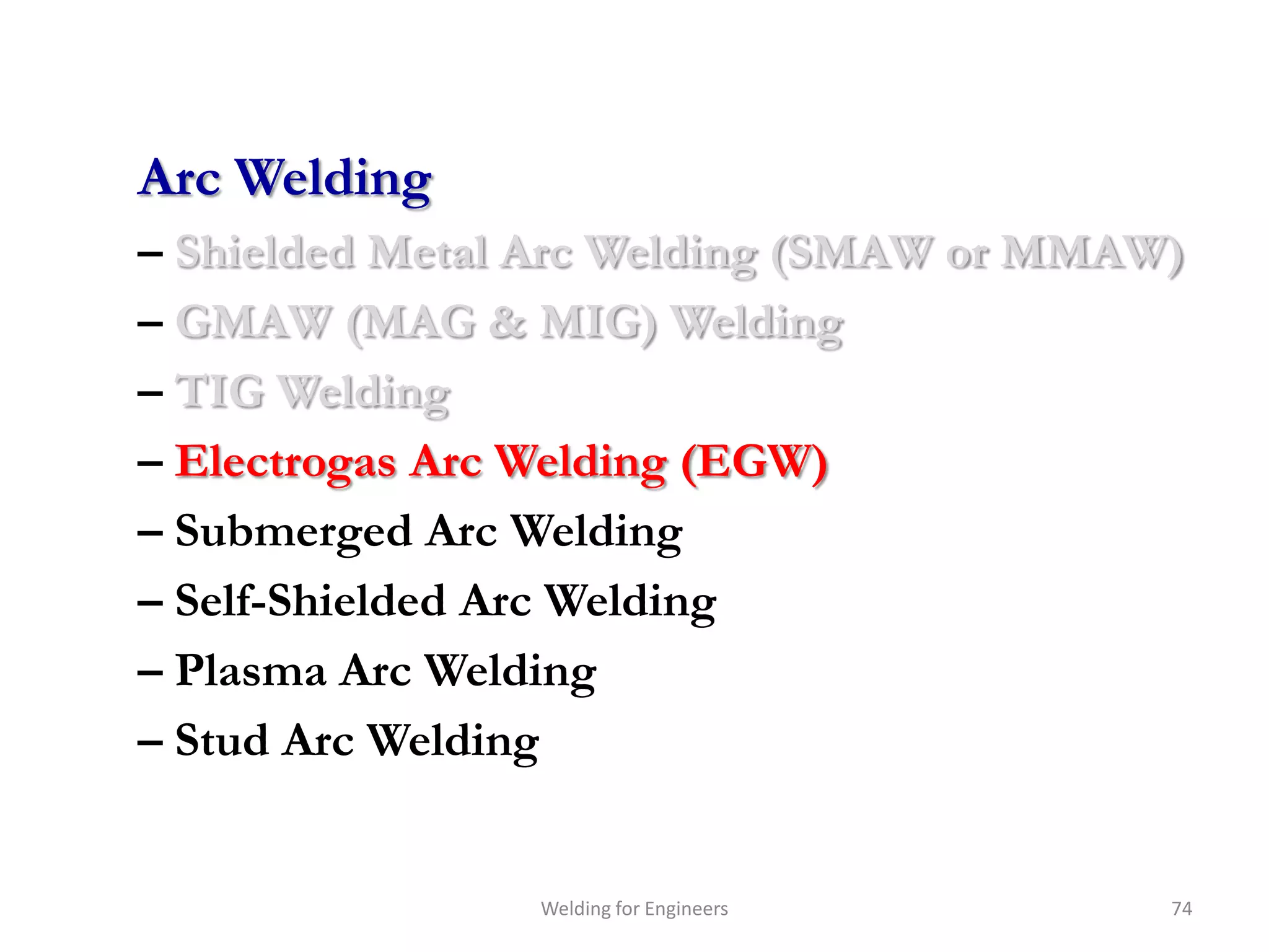 Arc Welding
– Shielded Metal Arc Welding (SMAW or MMAW)
– GMAW (MAG & MIG) Welding
– TIG Welding
– Electrogas Arc Welding (EGW)
– Submerged Arc Welding
– Self-Shielded Arc Welding
– Plasma Arc Welding
– Stud Arc Welding


                Welding for Engineers     74
 