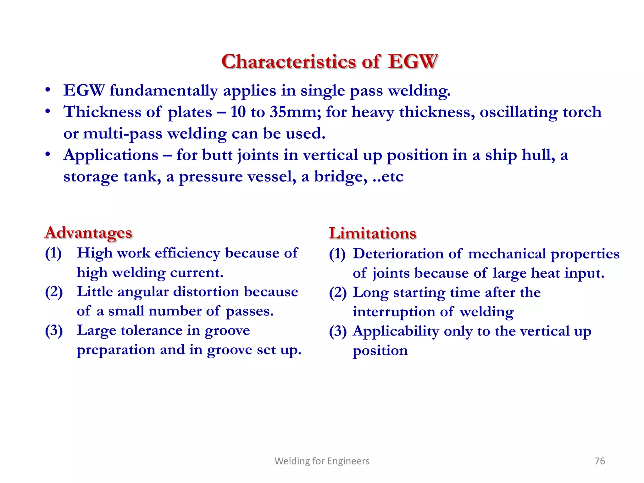 Characteristics of EGW
• EGW fundamentally applies in single pass welding.
• Thickness of plates – 10 to 35mm; for heavy thickness, oscillating torch
  or multi-pass welding can be used.
• Applications – for butt joints in vertical up position in a ship hull, a
  storage tank, a pressure vessel, a bridge, ..etc


Advantages                                  Limitations
(1) High work efficiency because of         (1) Deterioration of mechanical properties
    high welding current.                       of joints because of large heat input.
(2) Little angular distortion because       (2) Long starting time after the
    of a small number of passes.                interruption of welding
(3) Large tolerance in groove               (3) Applicability only to the vertical up
    preparation and in groove set up.           position




                                 Welding for Engineers                            76
 