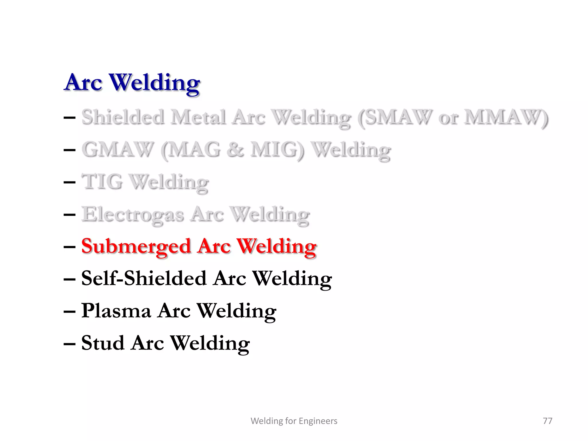 Arc Welding
– Shielded Metal Arc Welding (SMAW or MMAW)
– GMAW (MAG & MIG) Welding
– TIG Welding
– Electrogas Arc Welding
– Submerged Arc Welding
– Self-Shielded Arc Welding
– Plasma Arc Welding
– Stud Arc Welding


                Welding for Engineers     77
 
