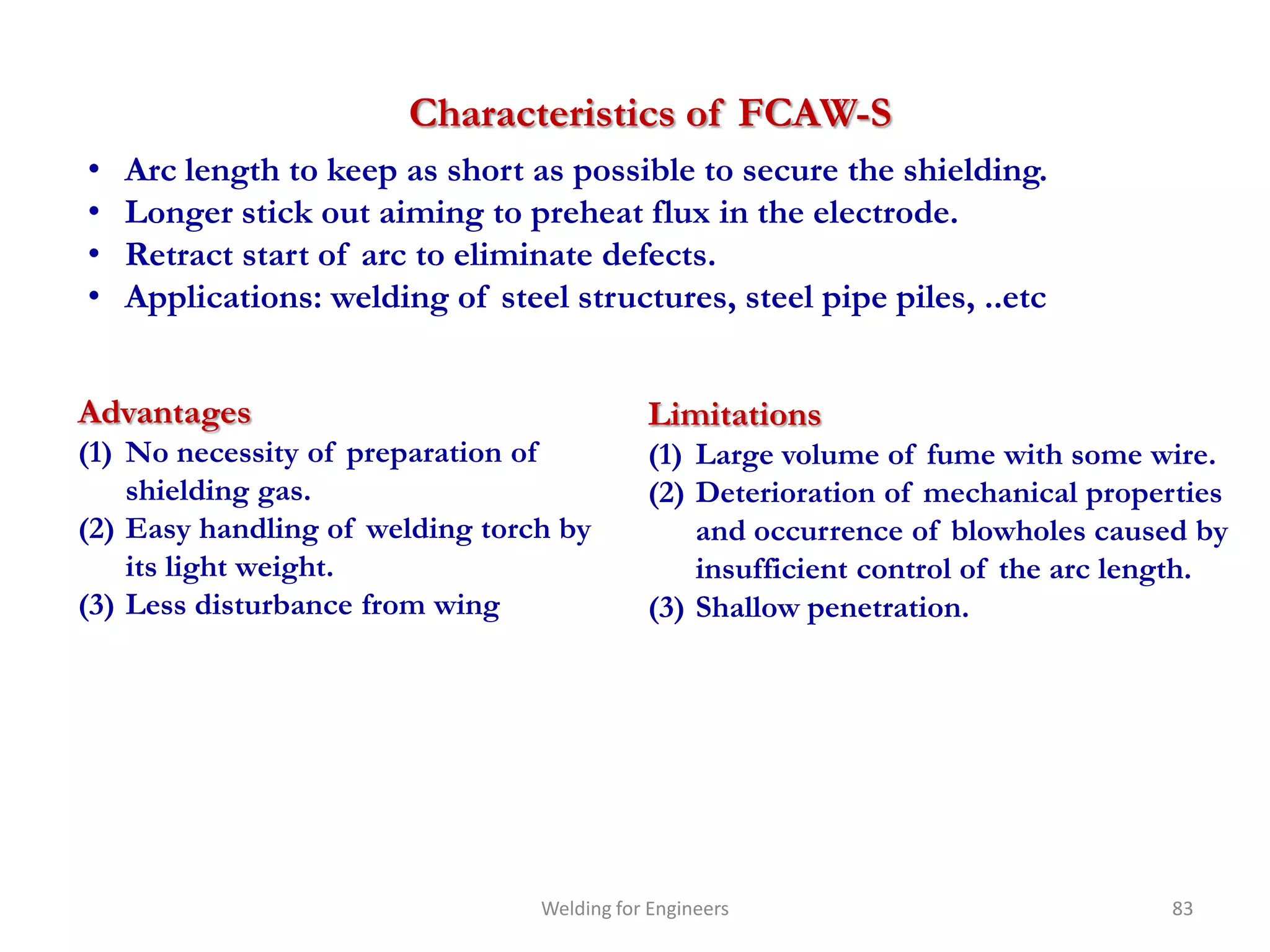 Characteristics of FCAW-S
•   Arc length to keep as short as possible to secure the shielding.
•   Longer stick out aiming to preheat flux in the electrode.
•   Retract start of arc to eliminate defects.
•   Applications: welding of steel structures, steel pipe piles, ..etc


Advantages                                  Limitations
(1) No necessity of preparation of          (1) Large volume of fume with some wire.
    shielding gas.                          (2) Deterioration of mechanical properties
(2) Easy handling of welding torch by           and occurrence of blowholes caused by
    its light weight.                           insufficient control of the arc length.
(3) Less disturbance from wing              (3) Shallow penetration.




                                 Welding for Engineers                            83
 