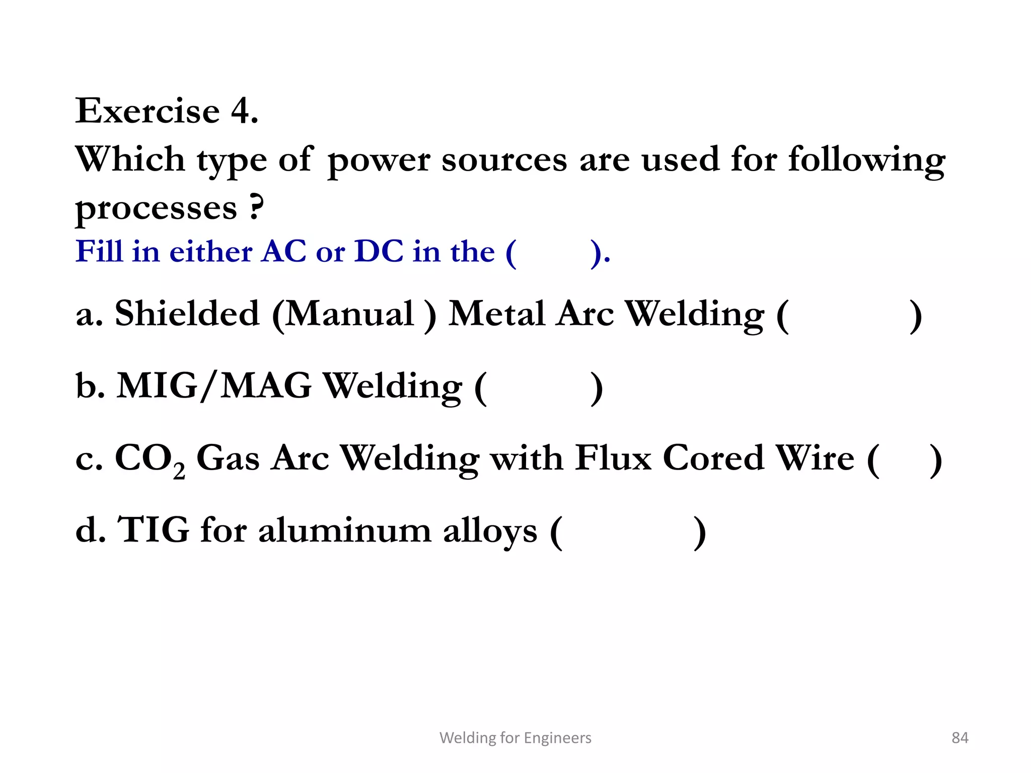 Exercise 4.
Which type of power sources are used for following
processes ?
Fill in either AC or DC in the (              ).
a. Shielded (Manual ) Metal Arc Welding (              )
b. MIG/MAG Welding (                          )
c. CO2 Gas Arc Welding with Flux Cored Wire (              )
d. TIG for aluminum alloys (                       )




                          Welding for Engineers                84
 