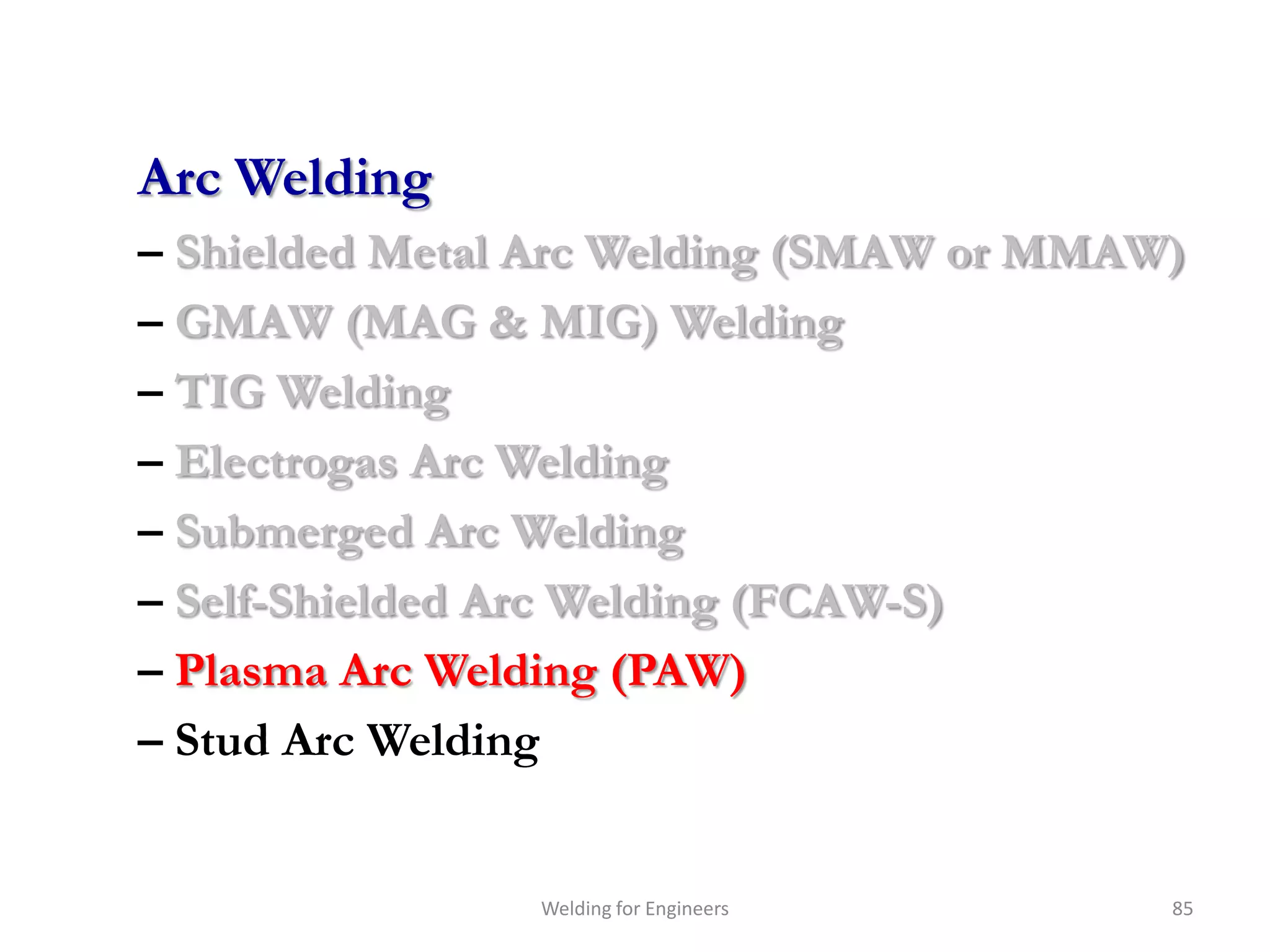Arc Welding
– Shielded Metal Arc Welding (SMAW or MMAW)
– GMAW (MAG & MIG) Welding
– TIG Welding
– Electrogas Arc Welding
– Submerged Arc Welding
– Self-Shielded Arc Welding (FCAW-S)
– Plasma Arc Welding (PAW)
– Stud Arc Welding


                Welding for Engineers     85
 