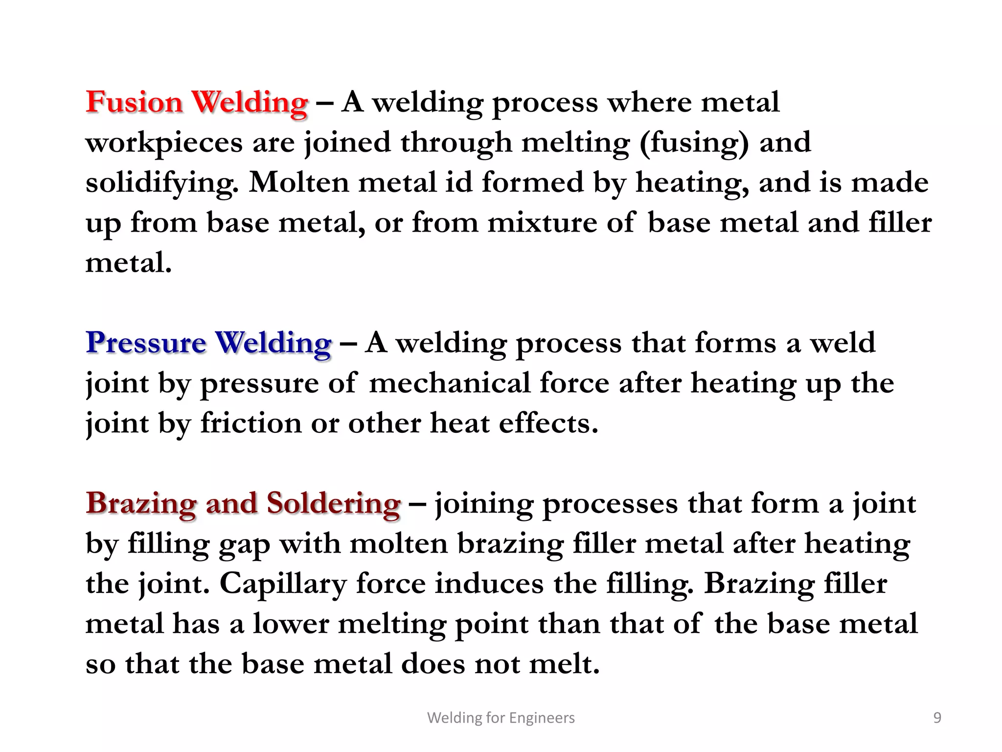 Fusion Welding – A welding process where metal
workpieces are joined through melting (fusing) and
solidifying. Molten metal id formed by heating, and is made
up from base metal, or from mixture of base metal and filler
metal.

Pressure Welding – A welding process that forms a weld
joint by pressure of mechanical force after heating up the
joint by friction or other heat effects.

Brazing and Soldering – joining processes that form a joint
by filling gap with molten brazing filler metal after heating
the joint. Capillary force induces the filling. Brazing filler
metal has a lower melting point than that of the base metal
so that the base metal does not melt.
                         Welding for Engineers                   9
 