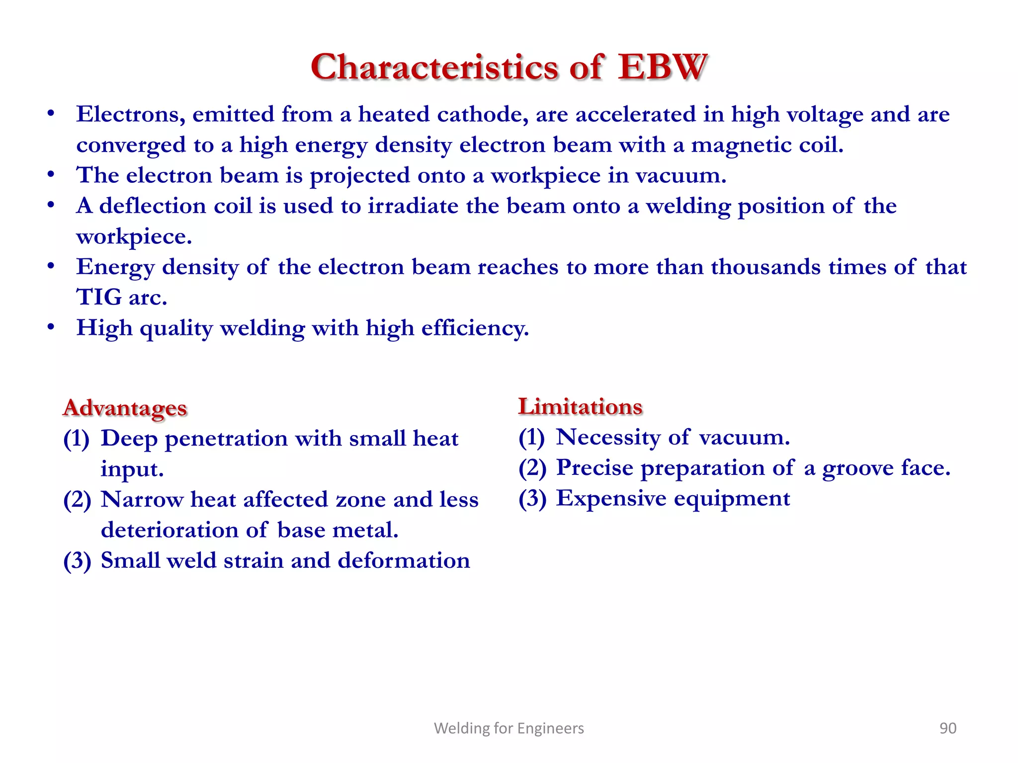 Characteristics of EBW
• Electrons, emitted from a heated cathode, are accelerated in high voltage and are
  converged to a high energy density electron beam with a magnetic coil.
• The electron beam is projected onto a workpiece in vacuum.
• A deflection coil is used to irradiate the beam onto a welding position of the
  workpiece.
• Energy density of the electron beam reaches to more than thousands times of that
  TIG arc.
• High quality welding with high efficiency.


 Advantages                                  Limitations
 (1) Deep penetration with small heat        (1) Necessity of vacuum.
     input.                                  (2) Precise preparation of a groove face.
 (2) Narrow heat affected zone and less      (3) Expensive equipment
     deterioration of base metal.
 (3) Small weld strain and deformation




                                  Welding for Engineers                             90
 