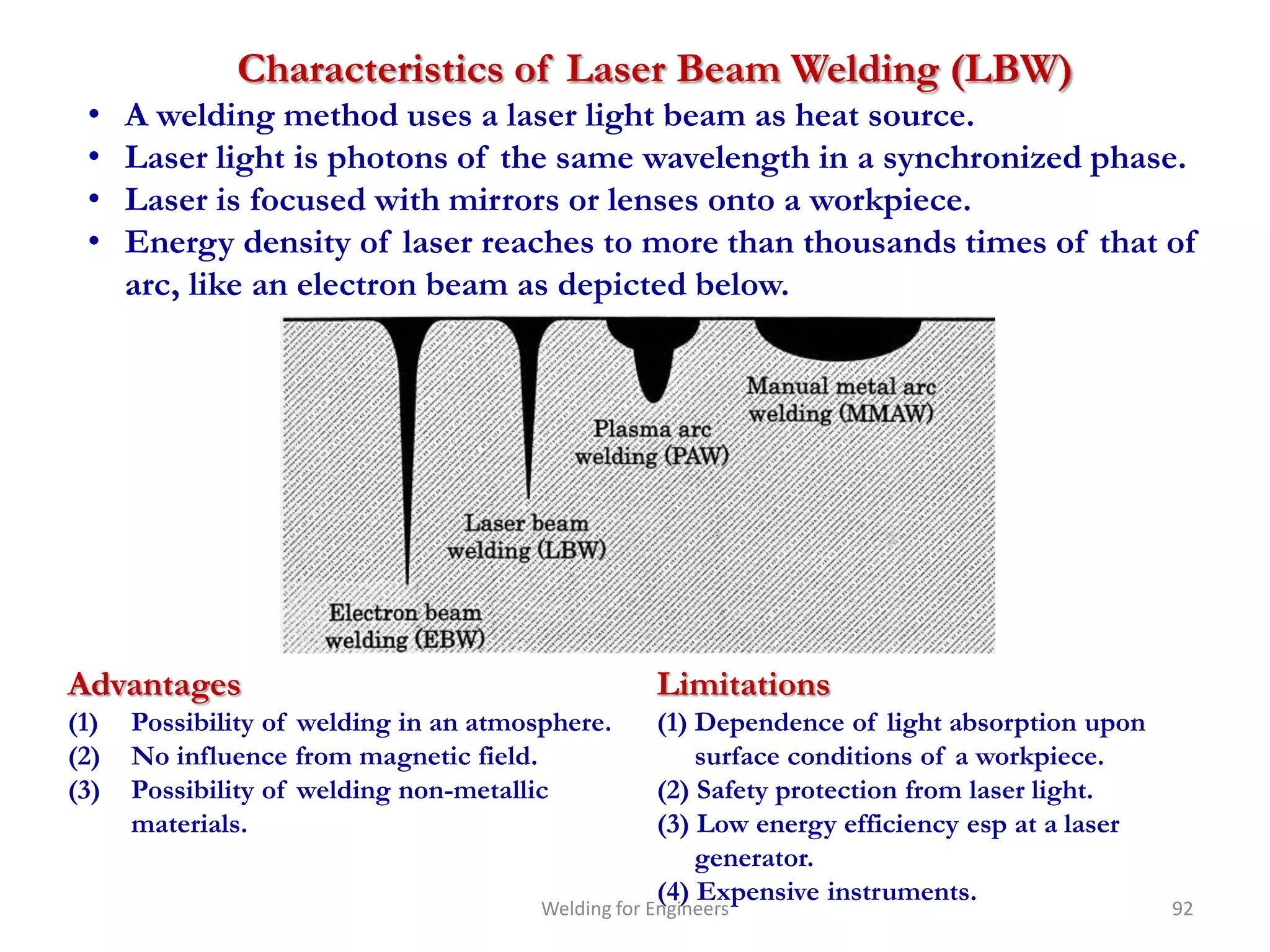 Characteristics of Laser Beam Welding (LBW)
 •    A welding method uses a laser light beam as heat source.
 •    Laser light is photons of the same wavelength in a synchronized phase.
 •    Laser is focused with mirrors or lenses onto a workpiece.
 •    Energy density of laser reaches to more than thousands times of that of
      arc, like an electron beam as depicted below.




Advantages                                          Limitations
(1)   Possibility of welding in an atmosphere.      (1) Dependence of light absorption upon
(2)   No influence from magnetic field.                 surface conditions of a workpiece.
(3)   Possibility of welding non-metallic           (2) Safety protection from laser light.
      materials.                                    (3) Low energy efficiency esp at a laser
                                                        generator.
                                                    (4) Expensive instruments.
                                        Welding for Engineers                                  92
 