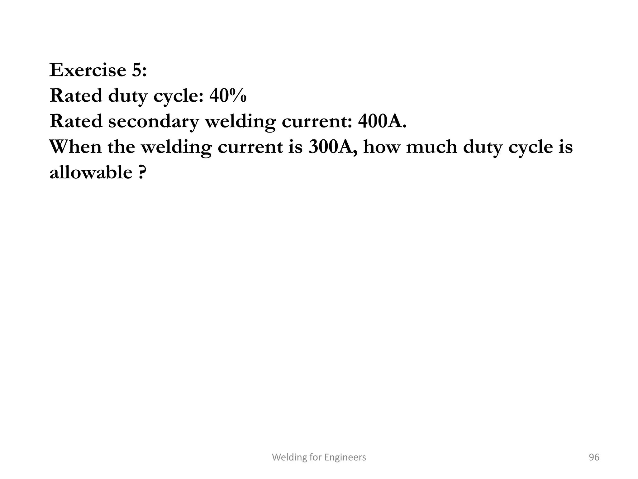 Exercise 5:
Rated duty cycle: 40%
Rated secondary welding current: 400A.
When the welding current is 300A, how much duty cycle is
allowable ?




                       Welding for Engineers               96
 