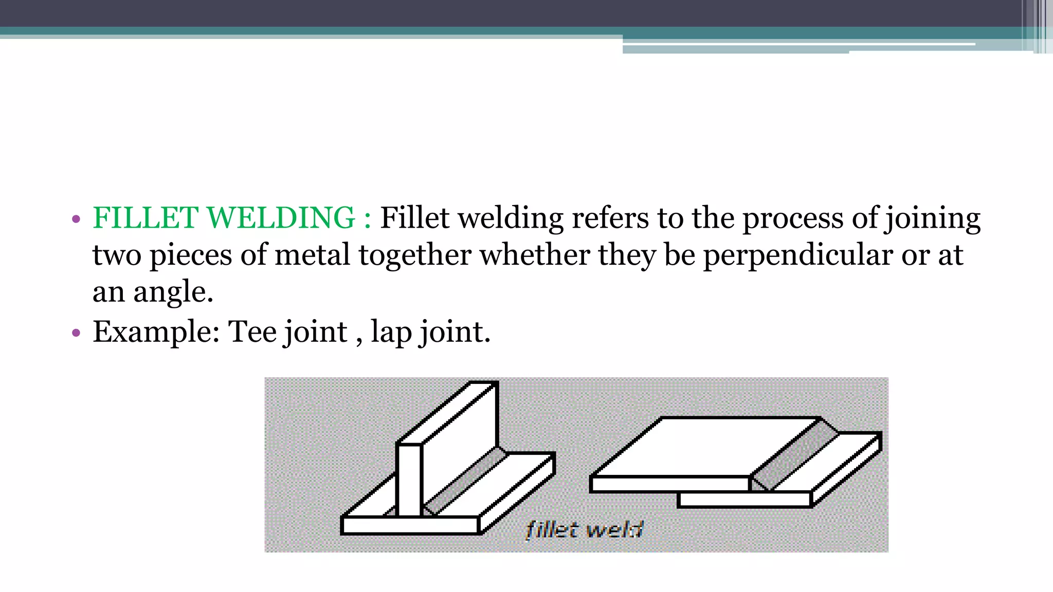 • FILLET WELDING : Fillet welding refers to the process of joining
two pieces of metal together whether they be perpendicular or at
an angle.
• Example: Tee joint , lap joint.
 
