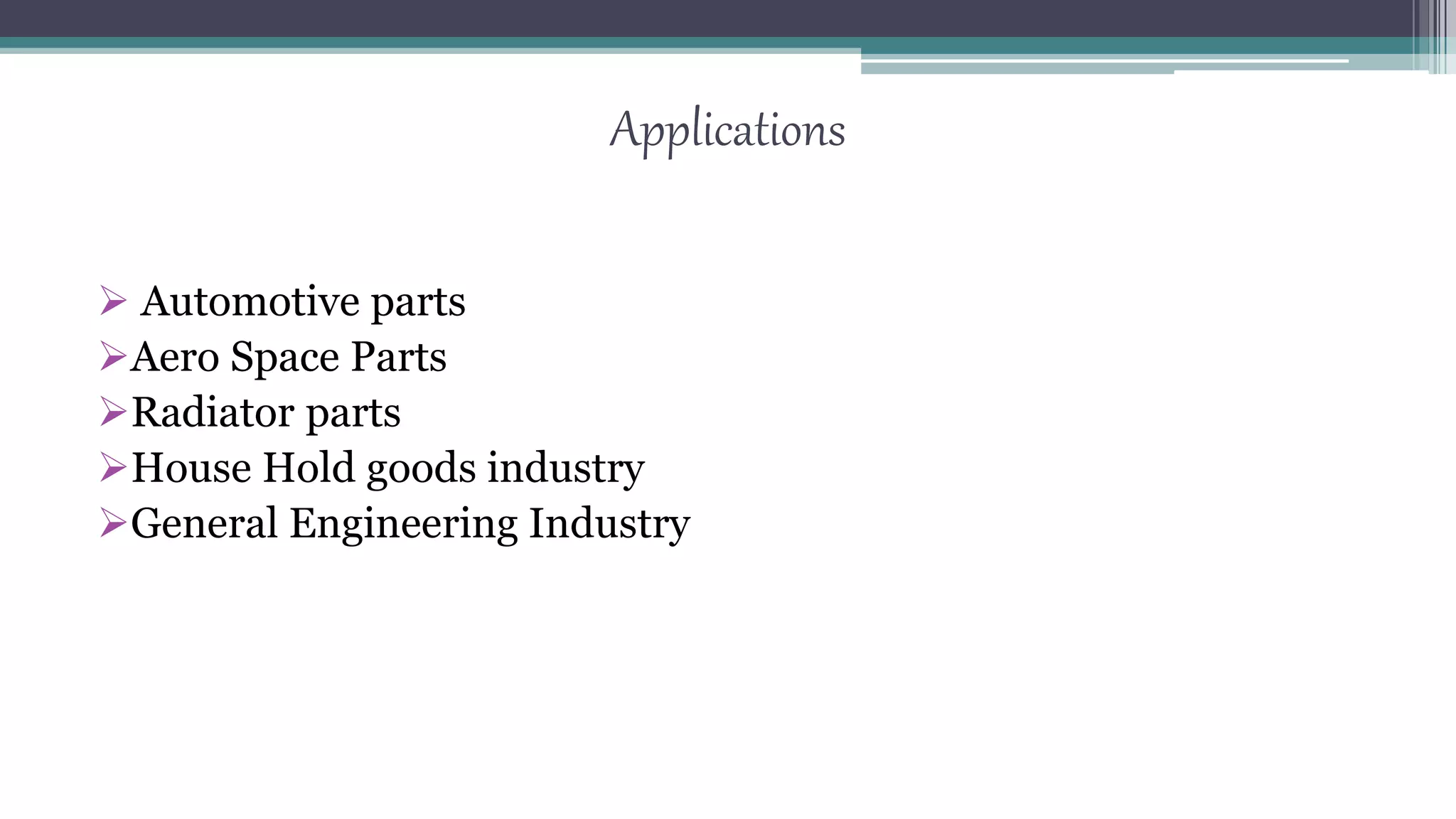 Applications
 Automotive parts
Aero Space Parts
Radiator parts
House Hold goods industry
General Engineering Industry
 