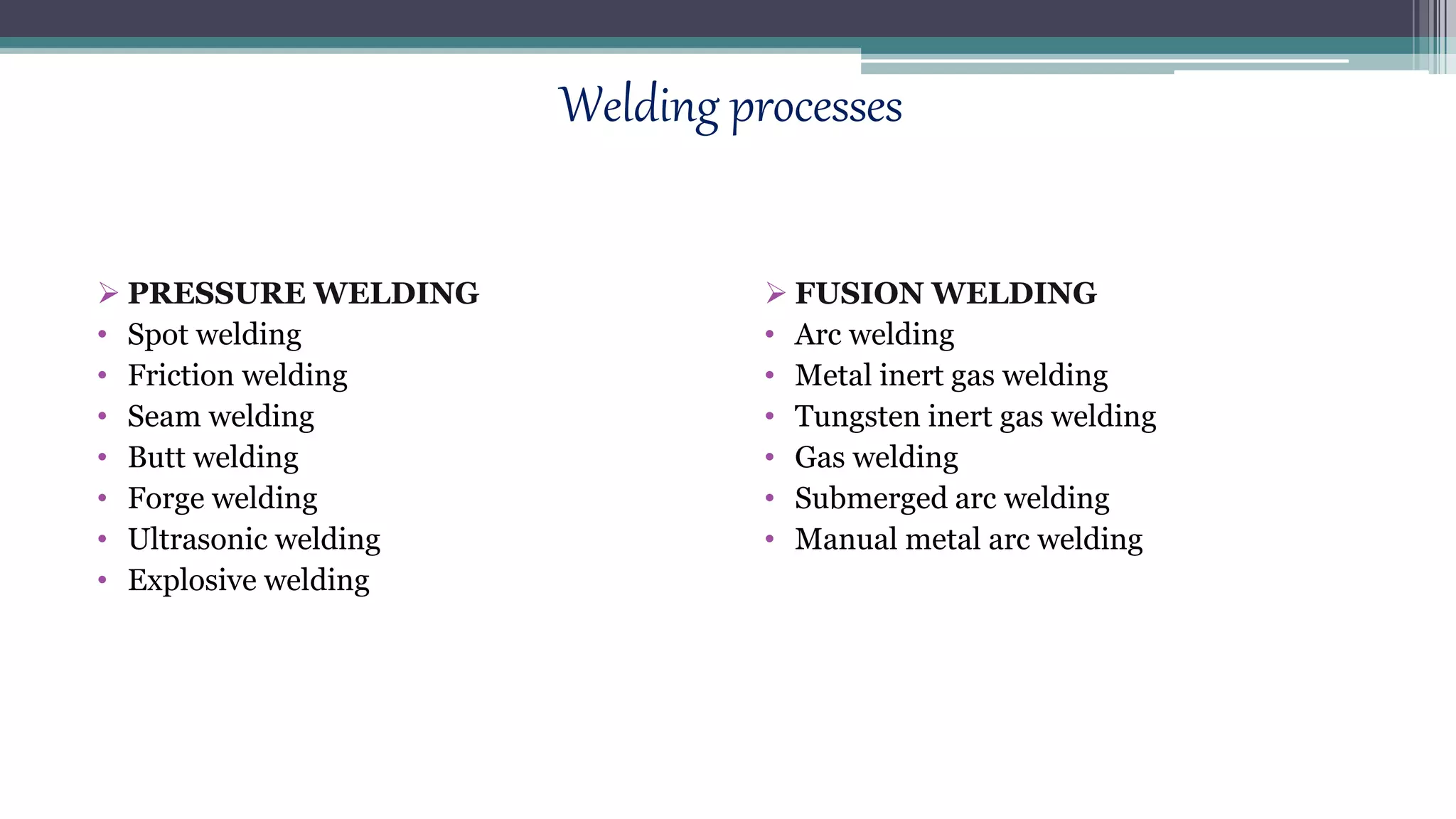 Welding processes
 PRESSURE WELDING
• Spot welding
• Friction welding
• Seam welding
• Butt welding
• Forge welding
• Ultrasonic welding
• Explosive welding
 FUSION WELDING
• Arc welding
• Metal inert gas welding
• Tungsten inert gas welding
• Gas welding
• Submerged arc welding
• Manual metal arc welding
 