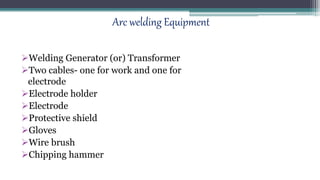 Arc welding Equipment
Welding Generator (or) Transformer
Two cables- one for work and one for
electrode
Electrode holder
Electrode
Protective shield
Gloves
Wire brush
Chipping hammer
 