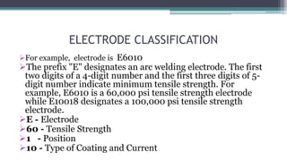ELECTRODE CLASSIFICATION
For example, electrode is E6010
The prefix "E" designates an arc welding electrode. The first
two digits of a 4-digit number and the first three digits of 5-
digit number indicate minimum tensile strength. For
example, E6010 is a 60,000 psi tensile strength electrode
while E10018 designates a 100,000 psi tensile strength
electrode.
E - Electrode
60 - Tensile Strength
1 - Position
10 - Type of Coating and Current
 