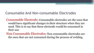 Consumable And Non-consumable Electrodes
Consumable Electrode: Consumable electrodes are the ones that
would have significant changes in their structure when they are
used. This is to say that these electrode would be consumed in
their use.
Non Consumable Electrodes: Non consumable electrodes are
the ones that are not consumed during the process of welding.
 