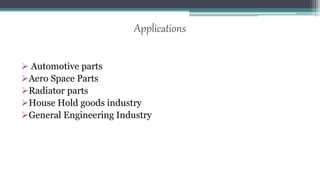 Applications
 Automotive parts
Aero Space Parts
Radiator parts
House Hold goods industry
General Engineering Industry
 