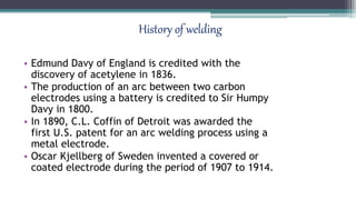 History of welding
• Edmund Davy of England is credited with the
discovery of acetylene in 1836.
• The production of an arc between two carbon
electrodes using a battery is credited to Sir Humpy
Davy in 1800.
• In 1890, C.L. Coffin of Detroit was awarded the
first U.S. patent for an arc welding process using a
metal electrode.
• Oscar Kjellberg of Sweden invented a covered or
coated electrode during the period of 1907 to 1914.
 