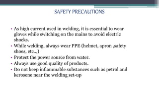 SAFETY PRECAUTIONS
• As high current used in welding, it is essential to wear
gloves while switching on the mains to avoid electric
shocks.
• While welding, always wear PPE (helmet, apron ,safety
shoes, etc..,)
• Protect the power source from water.
• Always use good quality of products.
• Do not keep inflammable substances such as petrol and
kerosene near the welding set-up
 
