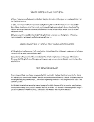 WELDING HELMETS DATE BACK FROMTHE '90s.
WillsonProductsmanufacturedthisidealisticWeldingHelmetin1937 andset a remarkable historyfor
the WeldingHelmets.
In 1981, incredible modificationswere made byHornell,A SwedishManufacturerwhoincludedthe
SpeedGlassAutoDarkeningFilter,whichhasthe capabilitytoautomaticallydarkenthe glassof the
HelmetwheneveritdetectsImmenseLightExposure hence protectingthe welderfromall sortsof
Hazardouschaos.
2004, Januaryintroduced3MStandardWeldingHelmetswhichare now the Epitome of Welding
Helmetssparkledwithavarietyof otheramazingfeatures.
WELDING CAN PUT YOUR LIFE AT STAKE IF NOT HANDLED WITH PRECAUTIONS
WeldingindeedisaDangerousProfessionbutthe rightskillsandthe rightsafetymeasurescanhelpyou
convenientlycarryoutyour professionwell.
Occupational SafetyAndHealthAdministrationhasstrictlyemphasizedonthe usage of Protective
GlovesandWeldingHelmetsofferingcompletelycoverageof protectionandsafetyfromthe hazardous
possibilities.
YOUR IDEAL WELDING HELMET
Thisreviewwill helpyouchoose foryourselfwhichyouthinkisthe BestWeldingHelmetInThe World
but alwayskeepinmindthatThe BestWeldingHelmetshouldcoincidewithPaddingFeaturesinsidethe
WeldingHelmet,Adjustablestraps,ComfortandHighRange Protectionincludingthe SpeedGlassAuto
DarkeningFilter.
An Ideal WeldingHelmetwouldbe inyourbudget,affordablycheapandfull of amazingspecifications.
Thisreviewwill helpyoufigure outthe BestWeldingHelmetInThe Worldas for the Beginnersandgive
youan insightaboutthe Most Cheap, Affordable andThe BestWeldingHelmettobuy!
 