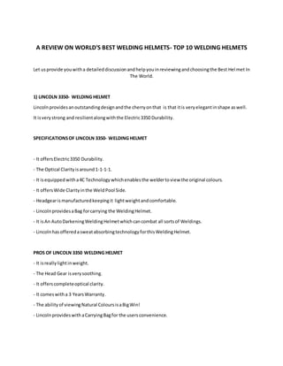 A REVIEW ON WORLD'S BEST WELDING HELMETS- TOP 10 WELDING HELMETS
Let usprovide youwitha detaileddiscussionandhelpyouinreviewingandchoosingthe Best Hel met In
The World.
1) LINCOLN 3350- WELDING HELMET
Lincolnprovidesanoutstandingdesignandthe cherryonthat is that itis veryelegantinshape aswell.
It isverystrong and resilientalongwiththe Electric3350 Durability.
SPECIFICATIONSOF LINCOLN 3350- WELDING HELMET
- It offersElectric3350 Durability.
- The Optical Clarityisaround1-1-1-1.
- It isequippedwitha4C Technologywhichenablesthe weldertoview the original colours.
- It offersWide Clarityinthe WeldPool Side.
- Headgearismanufacturedkeepingit lightweightandcomfortable.
- LincolnprovidesaBag forcarrying the WeldingHelmet.
- It isAn AutoDarkeningWeldingHelmetwhichcancombat all sortsof Weldings.
- LincolnhasofferedasweatabsorbingtechnologyforthisWeldingHelmet.
PROS OF LINCOLN 3350 WELDING HELMET
- It isreallylightinweight.
- The Head Gear isverysoothing.
- It offerscompleteoptical clarity.
- It comeswitha 3 YearsWarranty.
- The abilityof viewingNatural ColoursisaBigWin!
- LincolnprovideswithaCarryingBagfor the usersconvenience.
 
