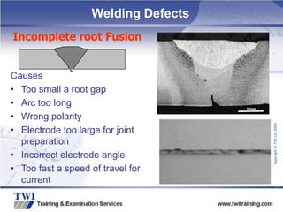 Copyright
©
TWI
Ltd
2009
Causes
• Too small a root gap
• Arc too long
• Wrong polarity
• Electrode too large for joint
preparation
• Incorrect electrode angle
• Too fast a speed of travel for
current
Incomplete root Fusion
Welding Defects
 