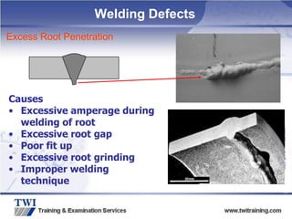 Copyright
©
TWI
Ltd
2009
Excess Root Penetration
Causes
• Excessive amperage during
welding of root
• Excessive root gap
• Poor fit up
• Excessive root grinding
• Improper welding
technique
Welding Defects
 