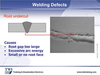 Copyright
©
TWI
Ltd
2009
Root undercut
Causes
• Root gap too large
• Excessive arc energy
• Small or no root face
Welding Defects
 