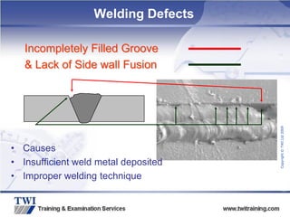 Copyright
©
TWI
Ltd
2009
Incompletely Filled Groove
& Lack of Side wall Fusion
• Causes
• Insufficient weld metal deposited
• Improper welding technique
Welding Defects
 