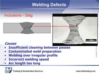 Copyright
©
TWI
Ltd
2009
Welding Defects
Inclusions - Slag
Causes
• Insufficient cleaning between passes
• Contaminated weld preparation
• Welding over irregular profile
• Incorrect welding speed
• Arc length too long
 