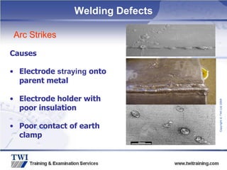 Copyright
©
TWI
Ltd
2009
Welding Defects
Arc Strikes
Causes
• Electrode straying onto
parent metal
• Electrode holder with
poor insulation
• Poor contact of earth
clamp
 