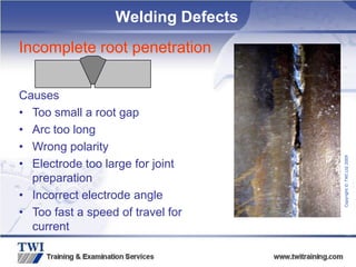 Copyright
©
TWI
Ltd
2009
Incomplete root penetration
Causes
• Too small a root gap
• Arc too long
• Wrong polarity
• Electrode too large for joint
preparation
• Incorrect electrode angle
• Too fast a speed of travel for
current
Welding Defects
 