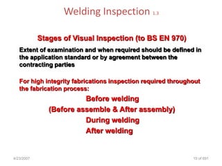 Welding Inspection 1.3

            Stages of Visual Inspection (to BS EN 970)
   Extent of examination and when required should be defined in
   the application standard or by agreement between the
   contracting parties

   For high integrity fabrications inspection required throughout
   the fabrication process:
                         Before welding
               (Before assemble & After assembly)
                         During welding
                         After welding


4/23/2007                                                     10 of 691
 