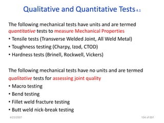 Qualitative and Quantitative Tests 4.1
The following mechanical tests have units and are termed
quantitative tests to measure Mechanical Properties
• Tensile tests (Transverse Welded Joint, All Weld Metal)
• Toughness testing (Charpy, Izod, CTOD)
• Hardness tests (Brinell, Rockwell, Vickers)

The following mechanical tests have no units and are termed
qualitative tests for assessing joint quality
• Macro testing
• Bend testing
• Fillet weld fracture testing
• Butt weld nick-break testing
4/23/2007                                                   104 of 691
 