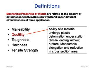 Definitions
 Mechanical Properties of metals are related to the amount of
 deformation which metals can withstand under different
 circumstances of force application.


   • Malleability                 Ability of a material
                                  undergo plastic
   • Ductility
                                  deformation under static
   • Toughness                    tensile loading without
   • Hardness                     rupture. Measurable
                                  elongation and reduction
   • Tensile Strength             in cross section area



4/23/2007                                                   108 of 691
 