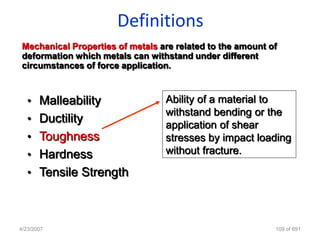 Definitions
 Mechanical Properties of metals are related to the amount of
 deformation which metals can withstand under different
 circumstances of force application.



   • Malleability                 Ability of a material to
                                  withstand bending or the
   • Ductility
                                  application of shear
   • Toughness                    stresses by impact loading
   • Hardness                     without fracture.

   • Tensile Strength



4/23/2007                                                   109 of 691
 