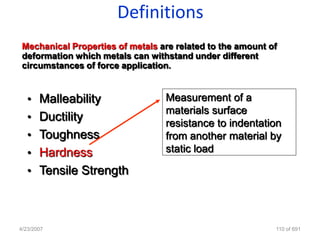 Definitions
 Mechanical Properties of metals are related to the amount of
 deformation which metals can withstand under different
 circumstances of force application.


   • Malleability                 Measurement of a
                                  materials surface
   • Ductility
                                  resistance to indentation
   • Toughness                    from another material by
   • Hardness                     static load

   • Tensile Strength




4/23/2007                                                   110 of 691
 