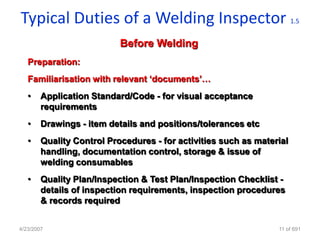 Typical Duties of a Welding Inspector                                  1.5


                           Before Welding
   Preparation:
   Familiarisation with relevant „documents‟…
   •    Application Standard/Code - for visual acceptance
        requirements
   •    Drawings - item details and positions/tolerances etc
   •    Quality Control Procedures - for activities such as material
        handling, documentation control, storage & issue of
        welding consumables
   •    Quality Plan/Inspection & Test Plan/Inspection Checklist -
        details of inspection requirements, inspection procedures
        & records required


4/23/2007                                                        11 of 691
 