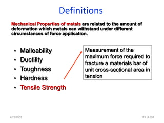 Definitions
 Mechanical Properties of metals are related to the amount of
 deformation which metals can withstand under different
 circumstances of force application.


   • Malleability                 Measurement of the
                                  maximum force required to
   • Ductility
                                  fracture a materials bar of
   • Toughness                    unit cross-sectional area in
   • Hardness                     tension

   • Tensile Strength




4/23/2007                                                   111 of 691
 