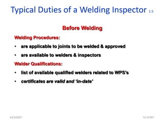 Typical Duties of a Welding Inspector                              1.5



                            Before Welding
   Welding Procedures:
   •    are applicable to joints to be welded & approved
   •    are available to welders & inspectors
   Welder Qualifications:
   •    list of available qualified welders related to WPS‟s
   •    certificates are valid and ‘in-date’




4/23/2007                                                      12 of 691
 