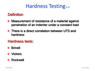 Hardness Testing           4.10


  Definition
       Measurement of resistance of a material against
       penetration of an indenter under a constant load
       There is a direct correlation between UTS and
       hardness

  Hardness tests:
       Brinell
       Vickers
       Rockwell

4/23/2007                                                 122 of 691
 