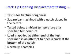 Crack Tip Opening Displacement testing 4.12

• Test is for fracture toughness
• Square bar machined with a notch placed in
  the centre.
• Tested below ambient temperature at a
  specified temperature.
• Load is applied at either end of the test
  specimen in an attempt to open a crack at the
  bottom of the notch
• Normally 3 samples
4/23/2007                                  129 of 691
 