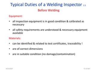 Typical Duties of a Welding Inspector 1.5
                            Before Welding
   Equipment:
   • all inspection equipment is in good condition & calibrated as
     necessary
   • all safety requirements are understood & necessary equipment
     available
   Materials:
   • can be identified & related to test certificates, traceability !
   • are of correct dimensions
   • are in suitable condition (no damage/contamination)



4/23/2007                                                               13 of 691
 