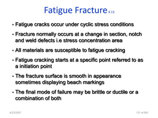 Fatigue Fracture             4.13


  •   Fatigue cracks occur under cyclic stress conditions
  •   Fracture normally occurs at a change in section, notch
      and weld defects i.e stress concentration area
  •   All materials are susceptible to fatigue cracking
  •   Fatigue cracking starts at a specific point referred to as
      a initiation point
  •   The fracture surface is smooth in appearance
      sometimes displaying beach markings
  •   The final mode of failure may be brittle or ductile or a
      combination of both

4/23/2007                                                    131 of 691
 