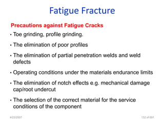 Fatigue Fracture
Precautions against Fatigue Cracks
•   Toe grinding, profile grinding.
•   The elimination of poor profiles
•   The elimination of partial penetration welds and weld
    defects
•   Operating conditions under the materials endurance limits
•   The elimination of notch effects e.g. mechanical damage
    cap/root undercut
•   The selection of the correct material for the service
    conditions of the component
4/23/2007                                                   132 of 691
 